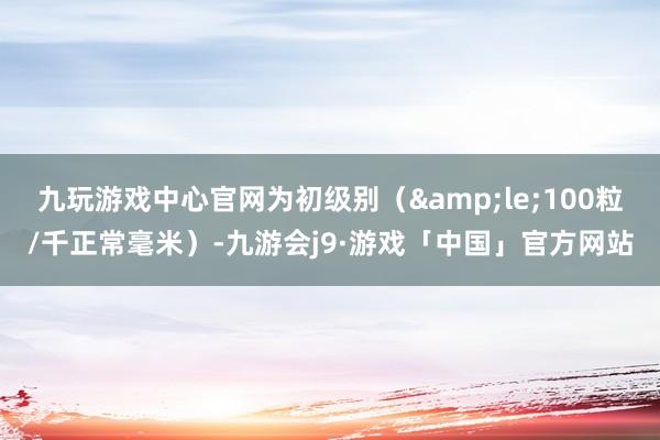 九玩游戏中心官网为初级别（&le;100粒/千正常毫米）-九游会j9·游戏「中国」官方网站