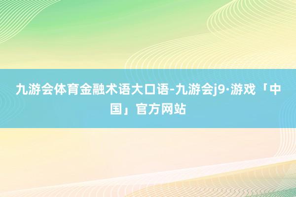九游会体育金融术语大口语-九游会j9·游戏「中国」官方网站