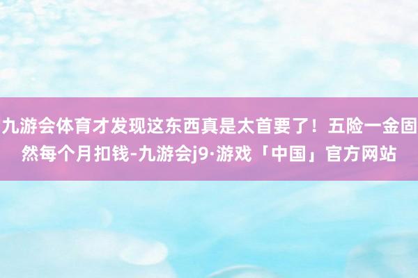 九游会体育才发现这东西真是太首要了！五险一金固然每个月扣钱-九游会j9·游戏「中国」官方网站