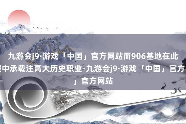九游会j9·游戏「中国」官方网站而906基地在此历程中承载注高大历史职业-九游会j9·游戏「中国」官方网站