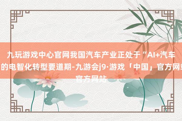 九玩游戏中心官网我国汽车产业正处于“AI+汽车”的电智化转型要道期-九游会j9·游戏「中国」官方网站