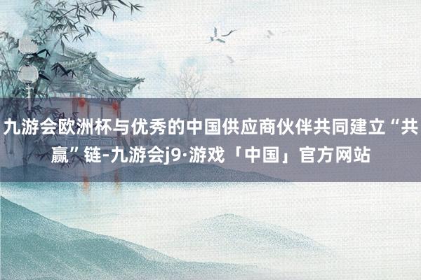 九游会欧洲杯与优秀的中国供应商伙伴共同建立“共赢”链-九游会j9·游戏「中国」官方网站