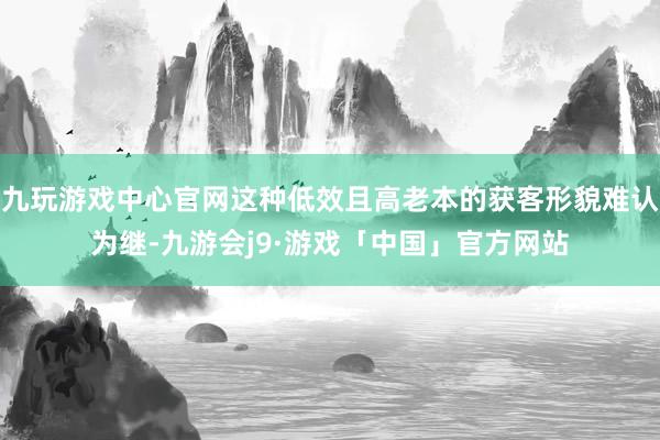 九玩游戏中心官网这种低效且高老本的获客形貌难认为继-九游会j9·游戏「中国」官方网站