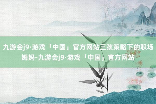 九游会j9·游戏「中国」官方网站三孩策略下的职场姆妈-九游会j9·游戏「中国」官方网站