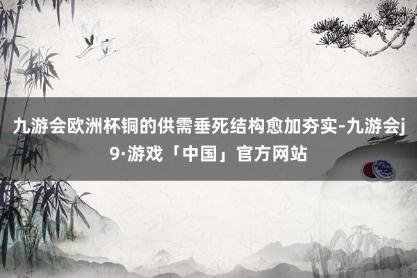 九游会欧洲杯铜的供需垂死结构愈加夯实-九游会j9·游戏「中国」官方网站