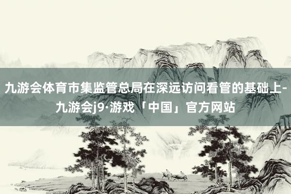 九游会体育市集监管总局在深远访问看管的基础上-九游会j9·游戏「中国」官方网站