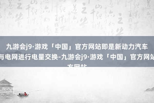 九游会j9·游戏「中国」官方网站即是新动力汽车与电网进行电量交换-九游会j9·游戏「中国」官方网站