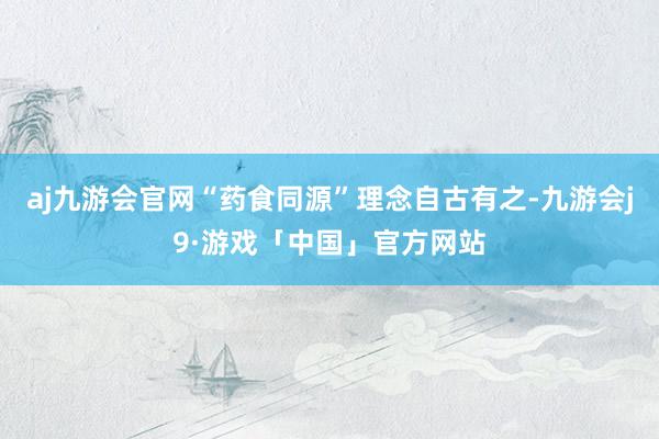 aj九游会官网“药食同源”理念自古有之-九游会j9·游戏「中国」官方网站