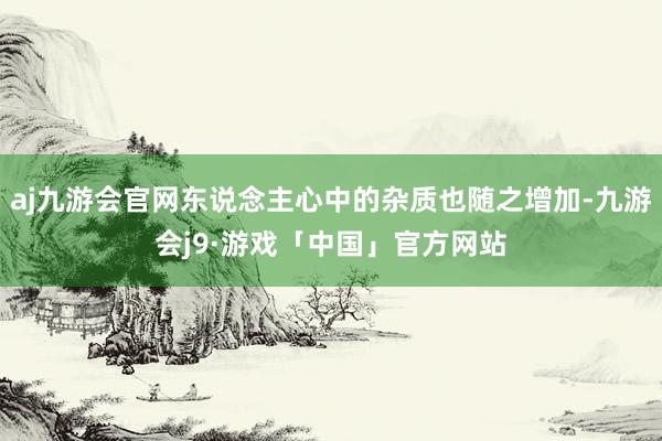 aj九游会官网东说念主心中的杂质也随之增加-九游会j9·游戏「中国」官方网站