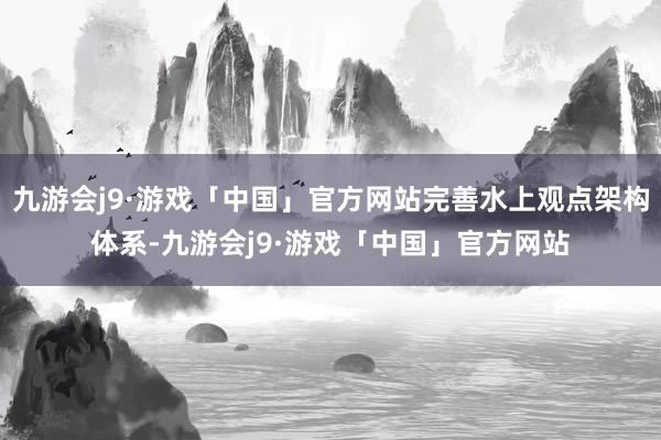 九游会j9·游戏「中国」官方网站完善水上观点架构体系-九游会j9·游戏「中国」官方网站