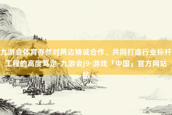 九游会体育亦然对两边精诚合作、共同打造行业标杆工程的高度笃定-九游会j9·游戏「中国」官方网站