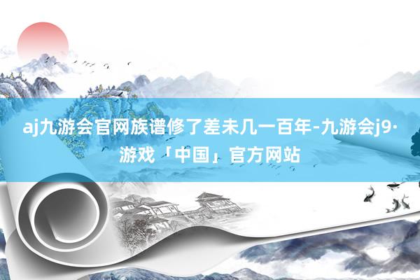 aj九游会官网族谱修了差未几一百年-九游会j9·游戏「中国」官方网站