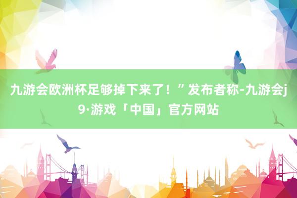 九游会欧洲杯足够掉下来了！”发布者称-九游会j9·游戏「中国」官方网站