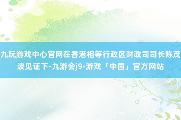 九玩游戏中心官网在香港相等行政区财政司司长陈茂波见证下-九游会j9·游戏「中国」官方网站