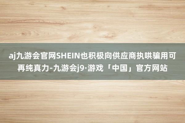 aj九游会官网SHEIN也积极向供应商执哄骗用可再纯真力-九游会j9·游戏「中国」官方网站