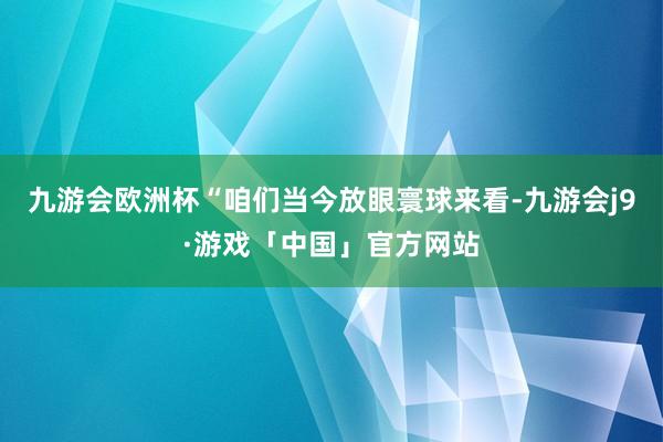 九游会欧洲杯“咱们当今放眼寰球来看-九游会j9·游戏「中国」官方网站