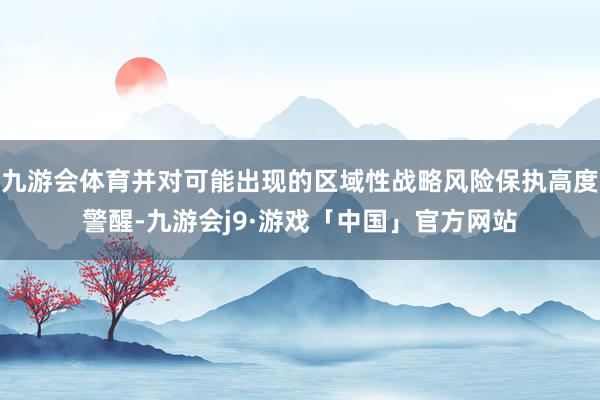 九游会体育并对可能出现的区域性战略风险保执高度警醒-九游会j9·游戏「中国」官方网站