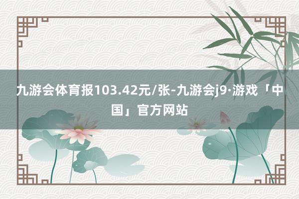 九游会体育报103.42元/张-九游会j9·游戏「中国」官方网站