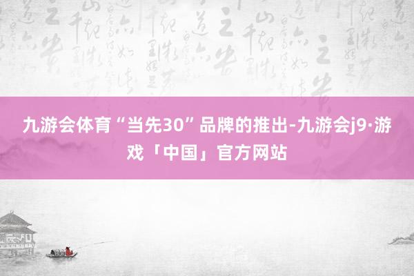 九游会体育“当先30”品牌的推出-九游会j9·游戏「中国」官方网站