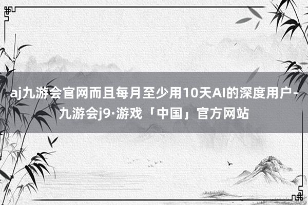 aj九游会官网而且每月至少用10天AI的深度用户-九游会j9·游戏「中国」官方网站