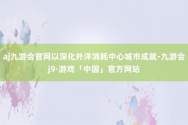aj九游会官网以深化外洋消耗中心城市成就-九游会j9·游戏「中国」官方网站