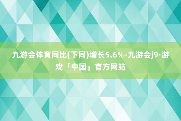 九游会体育同比(下同)增长5.6%-九游会j9·游戏「中国」官方网站