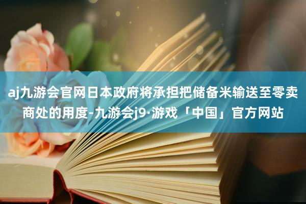 aj九游会官网日本政府将承担把储备米输送至零卖商处的用度-九游会j9·游戏「中国」官方网站