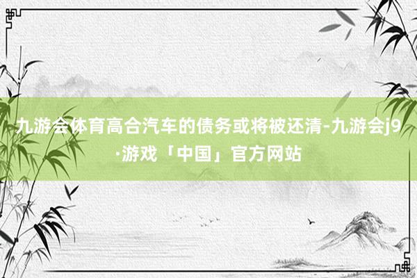 九游会体育高合汽车的债务或将被还清-九游会j9·游戏「中国」官方网站
