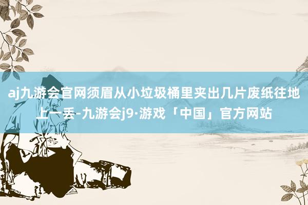 aj九游会官网须眉从小垃圾桶里夹出几片废纸往地上一丢-九游会j9·游戏「中国」官方网站