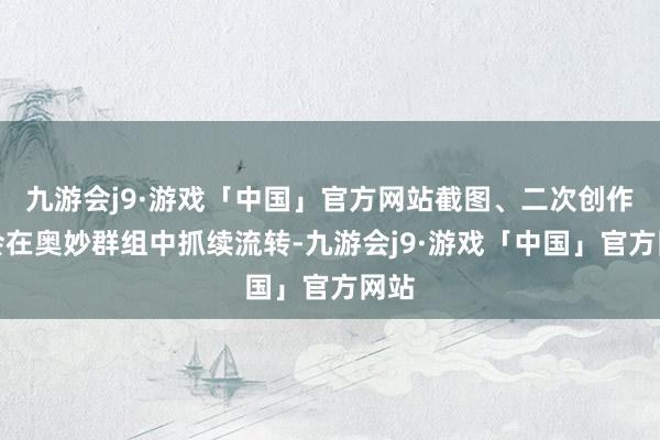 九游会j9·游戏「中国」官方网站截图、二次创作仍会在奥妙群组中抓续流转-九游会j9·游戏「中国」官方网站
