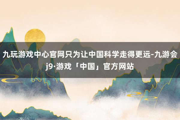 九玩游戏中心官网只为让中国科学走得更远-九游会j9·游戏「中国」官方网站