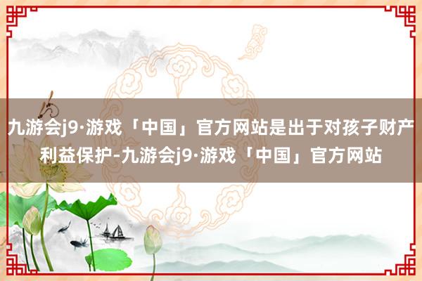 九游会j9·游戏「中国」官方网站是出于对孩子财产利益保护-九游会j9·游戏「中国」官方网站