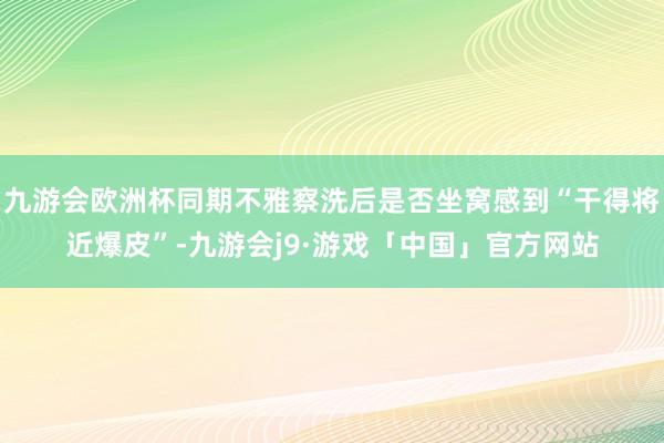 九游会欧洲杯同期不雅察洗后是否坐窝感到“干得将近爆皮”-九游会j9·游戏「中国」官方网站