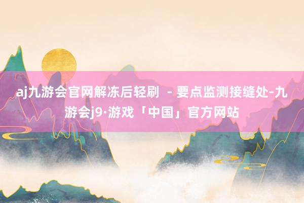 aj九游会官网解冻后轻刷  - 要点监测接缝处-九游会j9·游戏「中国」官方网站