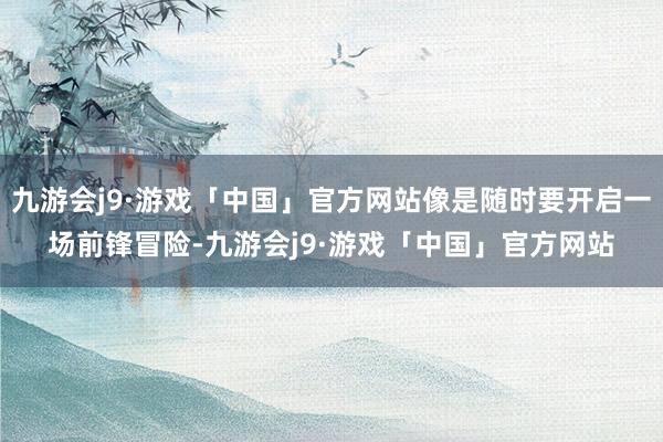 九游会j9·游戏「中国」官方网站像是随时要开启一场前锋冒险-九游会j9·游戏「中国」官方网站