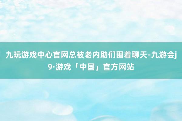 九玩游戏中心官网总被老内助们围着聊天-九游会j9·游戏「中国」官方网站