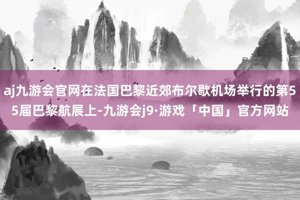 aj九游会官网在法国巴黎近郊布尔歇机场举行的第55届巴黎航展上-九游会j9·游戏「中国」官方网站