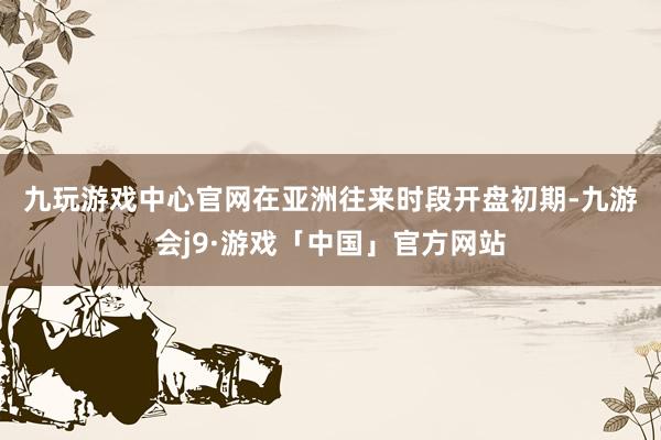 九玩游戏中心官网　　在亚洲往来时段开盘初期-九游会j9·游戏「中国」官方网站