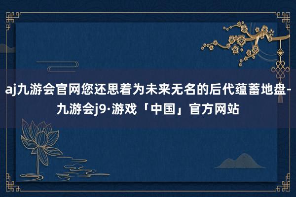 aj九游会官网您还思着为未来无名的后代蕴蓄地盘-九游会j9·游戏「中国」官方网站