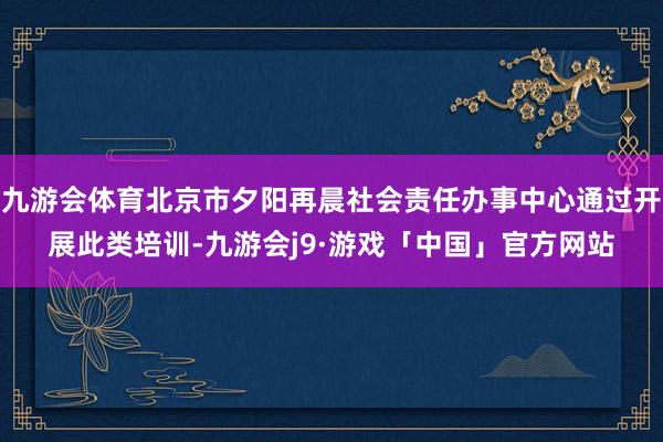 九游会体育北京市夕阳再晨社会责任办事中心通过开展此类培训-九游会j9·游戏「中国」官方网站