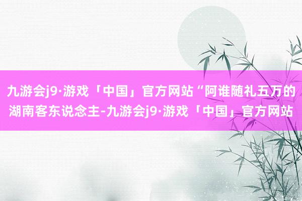 九游会j9·游戏「中国」官方网站“阿谁随礼五万的湖南客东说念主-九游会j9·游戏「中国」官方网站