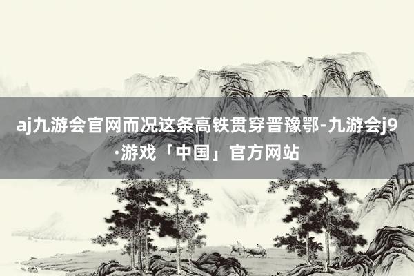 aj九游会官网而况这条高铁贯穿晋豫鄂-九游会j9·游戏「中国」官方网站
