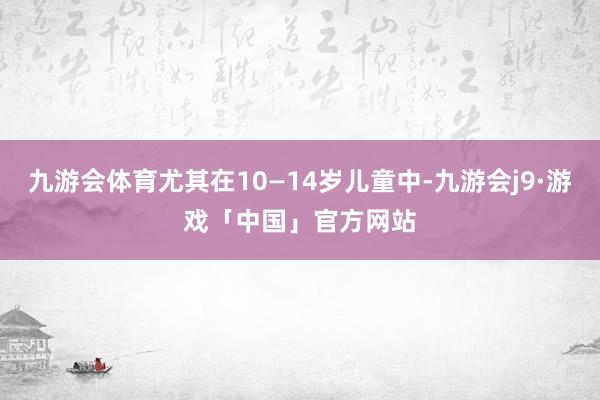 九游会体育尤其在10—14岁儿童中-九游会j9·游戏「中国」官方网站
