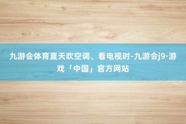 九游会体育夏天吹空调、看电视时-九游会j9·游戏「中国」官方网站