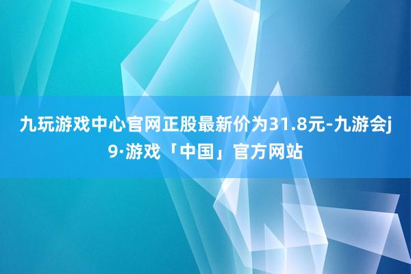 九玩游戏中心官网正股最新价为31.8元-九游会j9·游戏「中国」官方网站