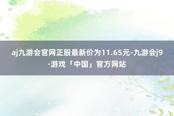 aj九游会官网正股最新价为11.65元-九游会j9·游戏「中国」官方网站