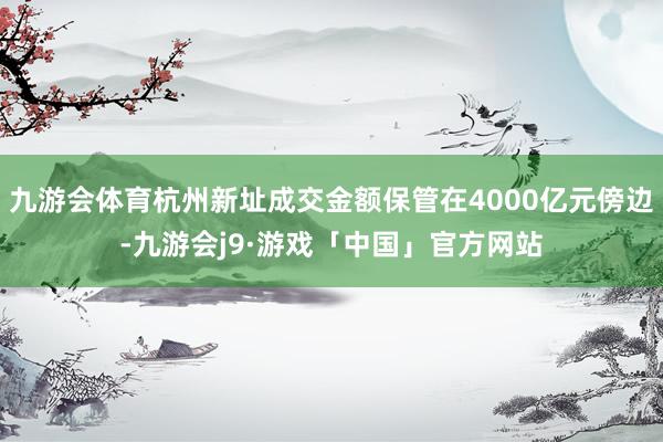 九游会体育杭州新址成交金额保管在4000亿元傍边-九游会j9·游戏「中国」官方网站