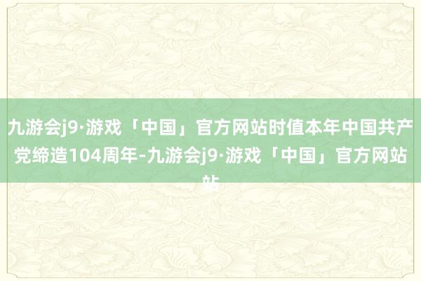 九游会j9·游戏「中国」官方网站时值本年中国共产党缔造104周年-九游会j9·游戏「中国」官方网站