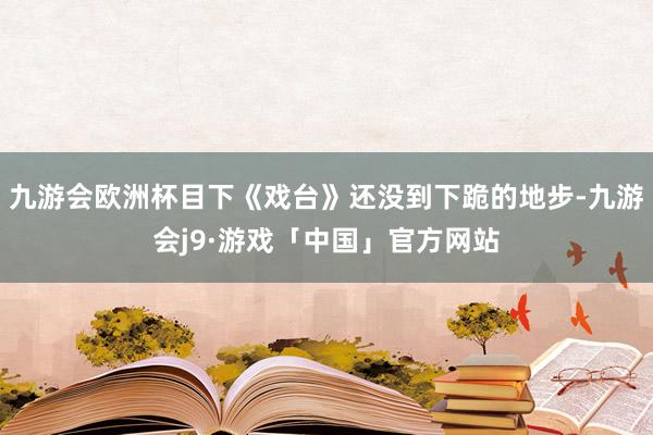 九游会欧洲杯目下《戏台》还没到下跪的地步-九游会j9·游戏「中国」官方网站