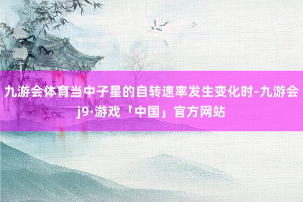 九游会体育当中子星的自转速率发生变化时-九游会j9·游戏「中国」官方网站